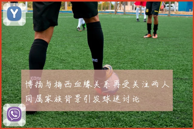 博扬与梅西血缘关系再受关注两人同属家族背景引发球迷讨论