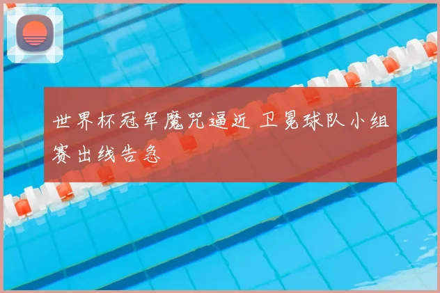 世界杯冠军魔咒逼近 卫冕球队小组赛出线告急